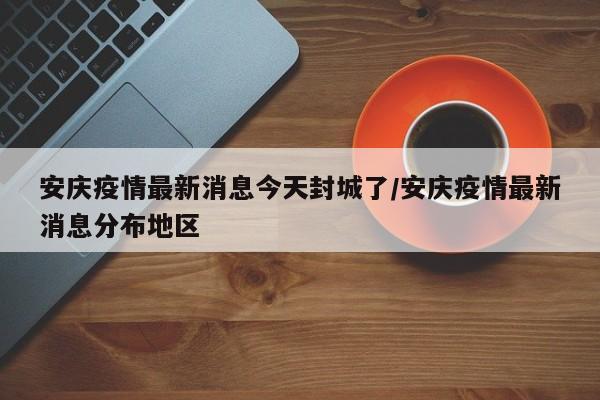 安庆疫情最新消息今天封城了/安庆疫情最新消息分布地区