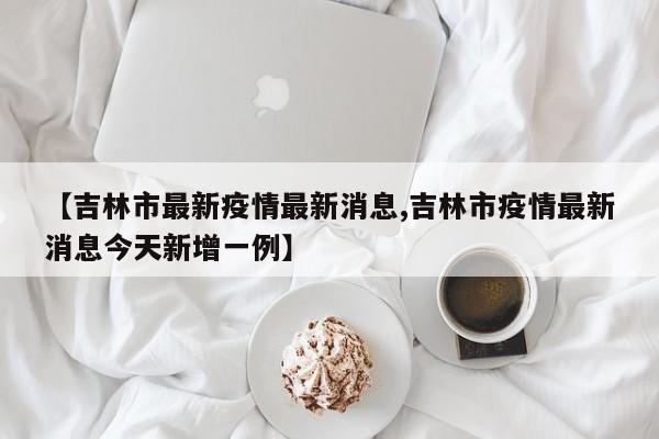 【吉林市最新疫情最新消息,吉林市疫情最新消息今天新增一例】