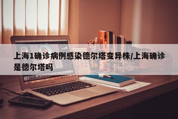 上海1确诊病例感染德尔塔变异株/上海确诊是德尔塔吗
