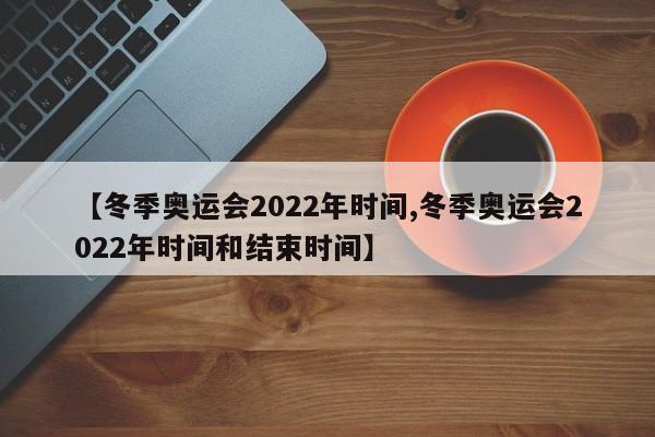 【冬季奥运会2022年时间,冬季奥运会2022年时间和结束时间】