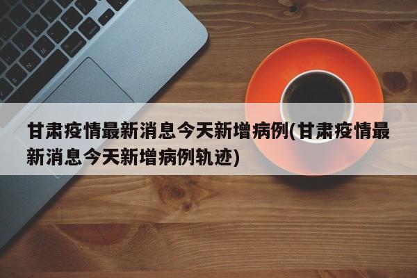 甘肃疫情最新消息今天新增病例(甘肃疫情最新消息今天新增病例轨迹)