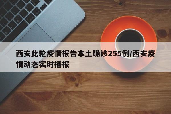 西安此轮疫情报告本土确诊255例/西安疫情动态实时播报