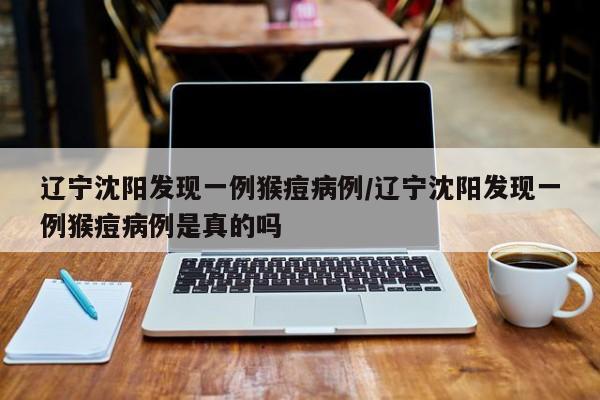 辽宁沈阳发现一例猴痘病例/辽宁沈阳发现一例猴痘病例是真的吗