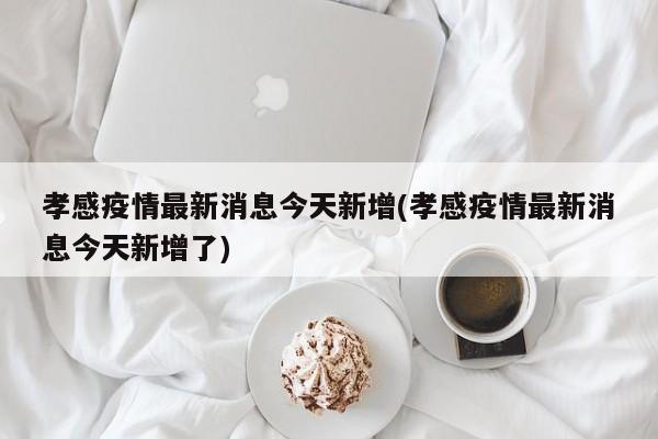 孝感疫情最新消息今天新增(孝感疫情最新消息今天新增了)