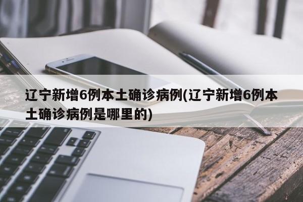 辽宁新增6例本土确诊病例(辽宁新增6例本土确诊病例是哪里的)