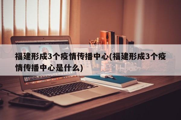 福建形成3个疫情传播中心(福建形成3个疫情传播中心是什么)