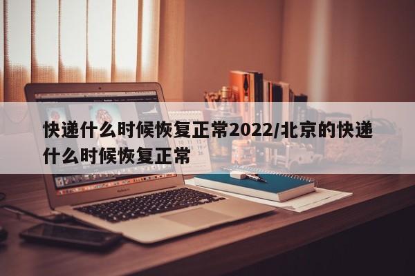 快递什么时候恢复正常2022/北京的快递什么时候恢复正常