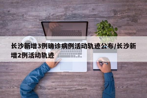 长沙新增3例确诊病例活动轨迹公布/长沙新增2例活动轨迹
