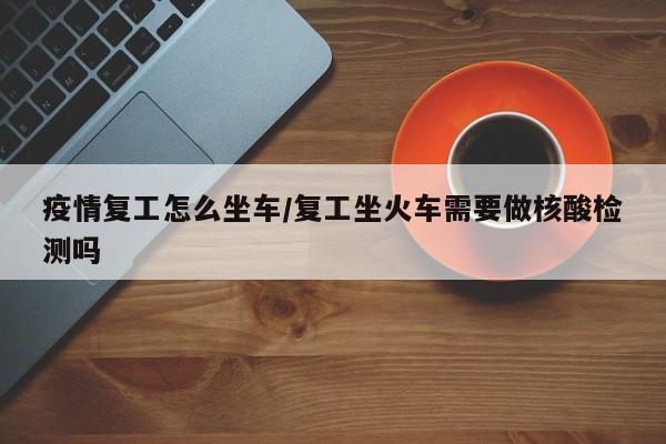 疫情复工怎么坐车/复工坐火车需要做核酸检测吗