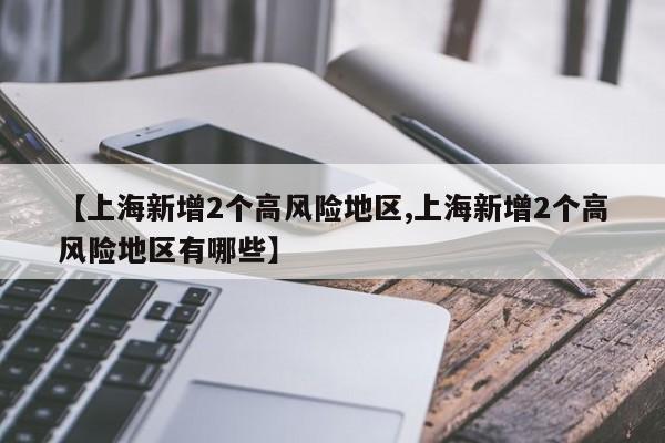 【上海新增2个高风险地区,上海新增2个高风险地区有哪些】