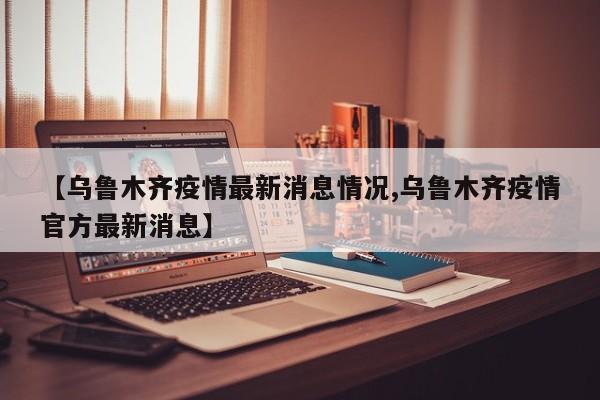 【乌鲁木齐疫情最新消息情况,乌鲁木齐疫情官方最新消息】