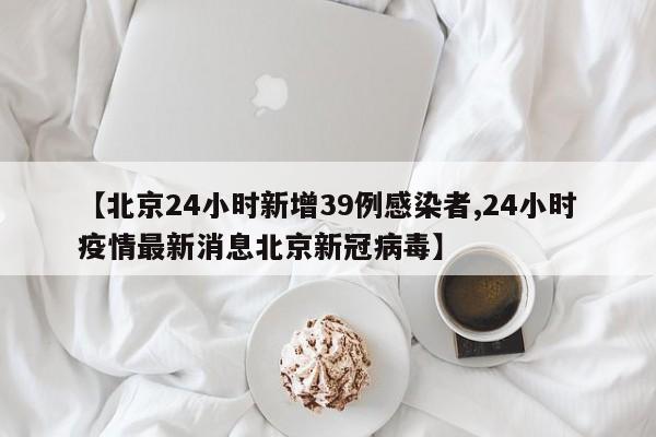 【北京24小时新增39例感染者,24小时疫情最新消息北京新冠病毒】