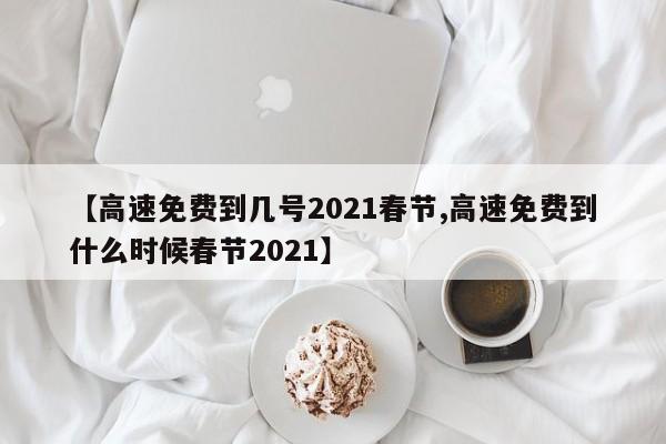 【高速免费到几号2021春节,高速免费到什么时候春节2021】