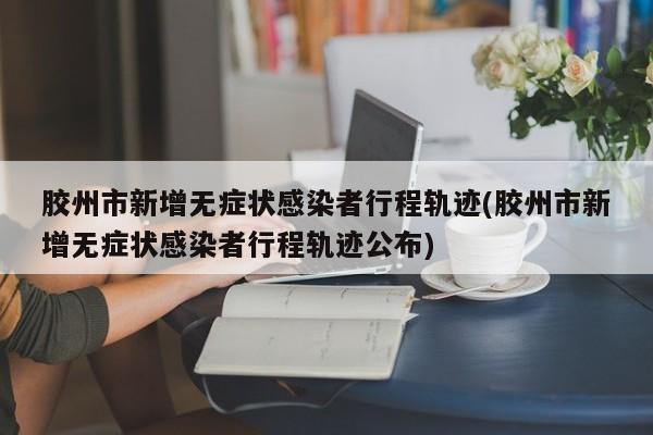 胶州市新增无症状感染者行程轨迹(胶州市新增无症状感染者行程轨迹公布)