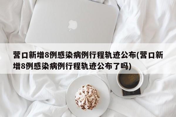 营口新增8例感染病例行程轨迹公布(营口新增8例感染病例行程轨迹公布了吗)