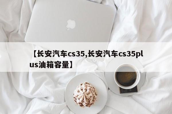 【长安汽车cs35,长安汽车cs35plus油箱容量】