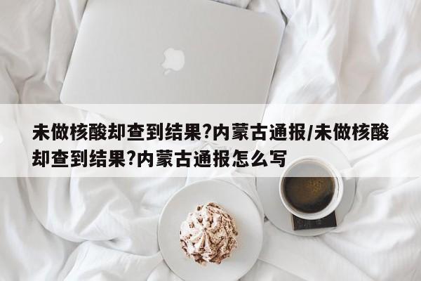 未做核酸却查到结果?内蒙古通报/未做核酸却查到结果?内蒙古通报怎么写