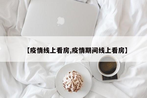 【疫情线上看房,疫情期间线上看房】