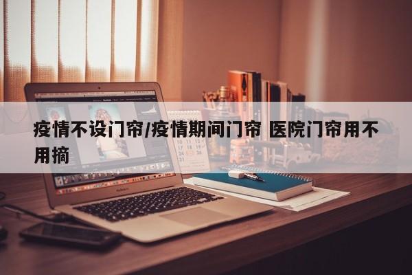 疫情不设门帘/疫情期间门帘 医院门帘用不用摘