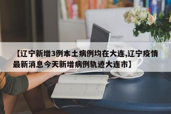 【辽宁新增3例本土病例均在大连,辽宁疫情最新消息今天新增病例轨迹大连市】