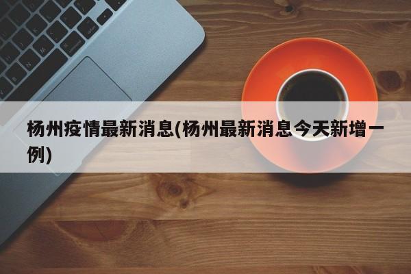 杨州疫情最新消息(杨州最新消息今天新增一例)