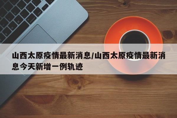 山西太原疫情最新消息/山西太原疫情最新消息今天新增一例轨迹