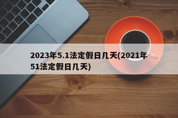 2023年5.1法定假日几天(2021年51法定假日几天)