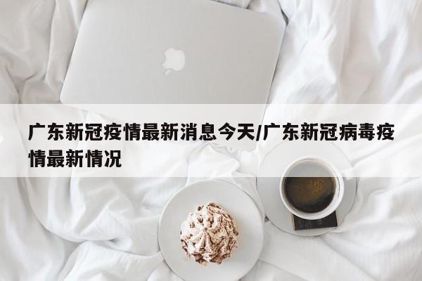 广东新冠疫情最新消息今天/广东新冠病毒疫情最新情况