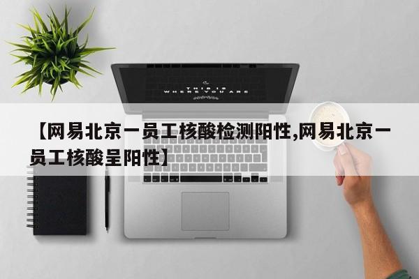 【网易北京一员工核酸检测阳性,网易北京一员工核酸呈阳性】