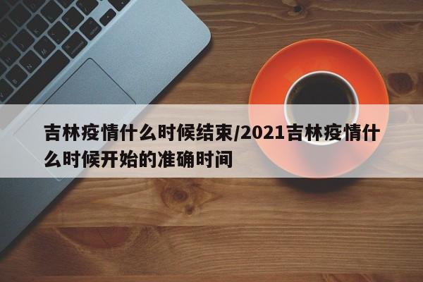 吉林疫情什么时候结束/2021吉林疫情什么时候开始的准确时间