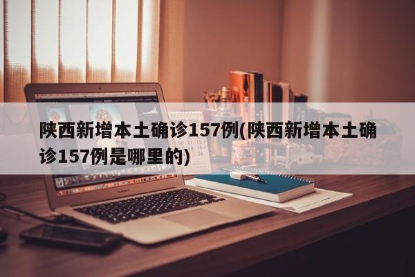 陕西新增本土确诊157例(陕西新增本土确诊157例是哪里的)