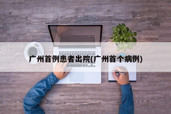 广州首例患者出院(广州首个病例)