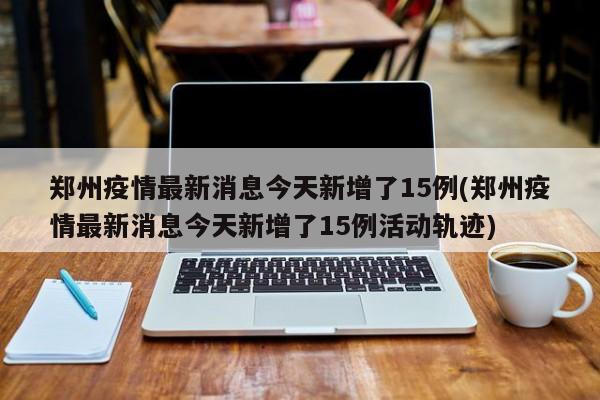 郑州疫情最新消息今天新增了15例(郑州疫情最新消息今天新增了15例活动轨迹)