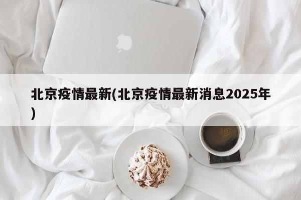 北京疫情最新(北京疫情最新消息2025年)