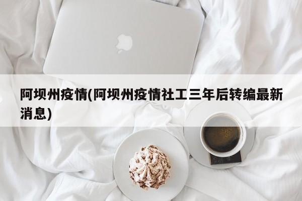阿坝州疫情(阿坝州疫情社工三年后转编最新消息)