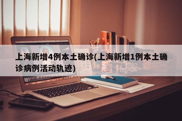 上海新增4例本土确诊(上海新增1例本土确诊病例活动轨迹)