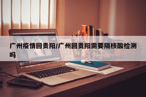 广州疫情回贵阳/广州回贵阳需要隔核酸检测吗