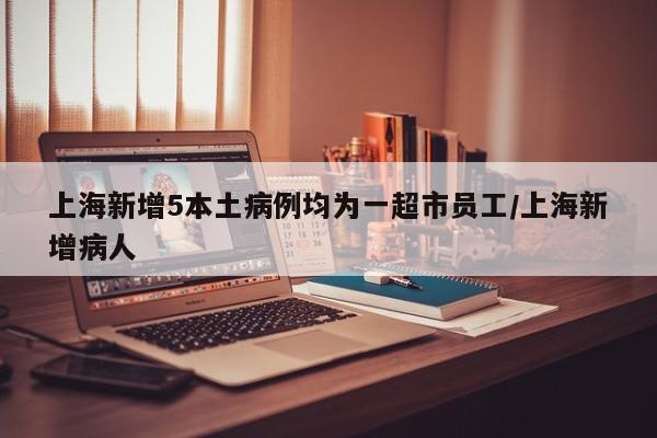上海新增5本土病例均为一超市员工/上海新增病人