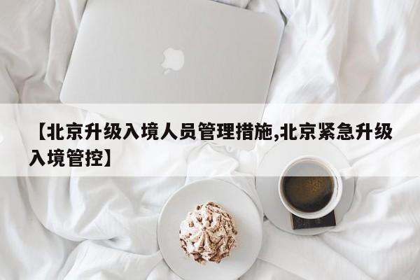 【北京升级入境人员管理措施,北京紧急升级入境管控】