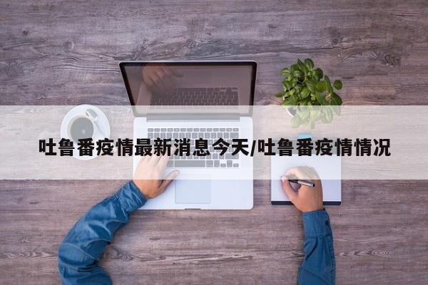 吐鲁番疫情最新消息今天/吐鲁番疫情情况