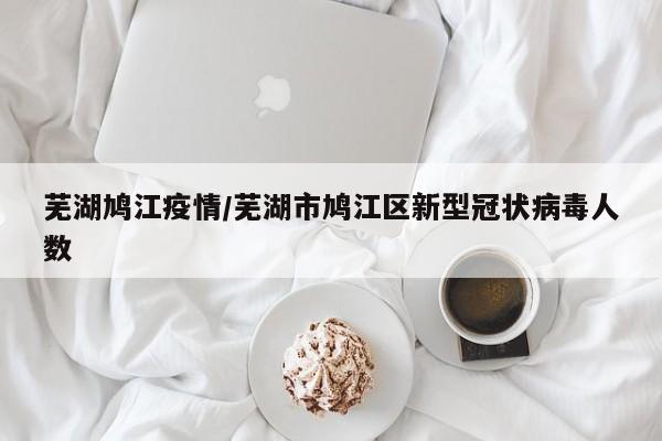 芜湖鸠江疫情/芜湖市鸠江区新型冠状病毒人数