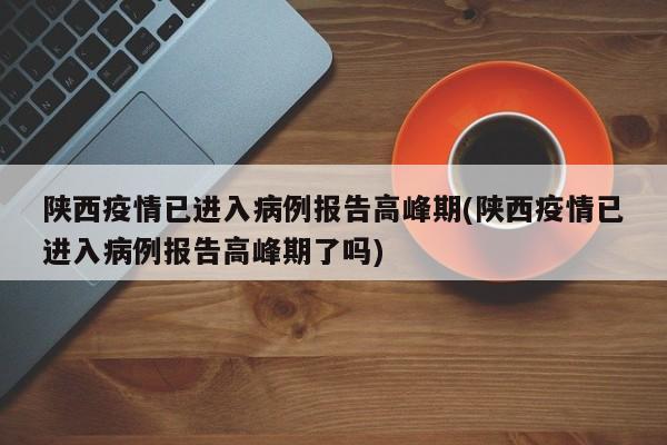 陕西疫情已进入病例报告高峰期(陕西疫情已进入病例报告高峰期了吗)