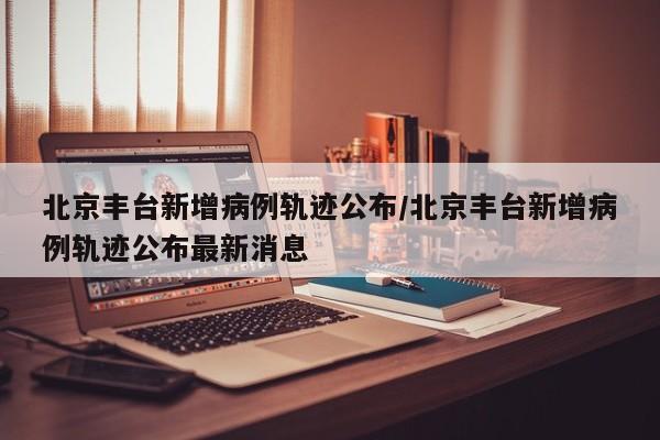 北京丰台新增病例轨迹公布/北京丰台新增病例轨迹公布最新消息