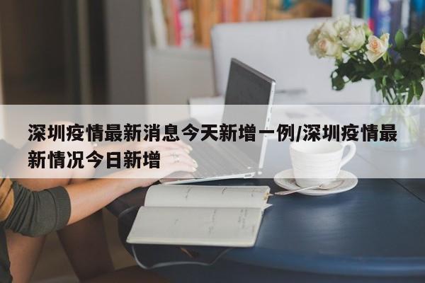 深圳疫情最新消息今天新增一例/深圳疫情最新情况今日新增