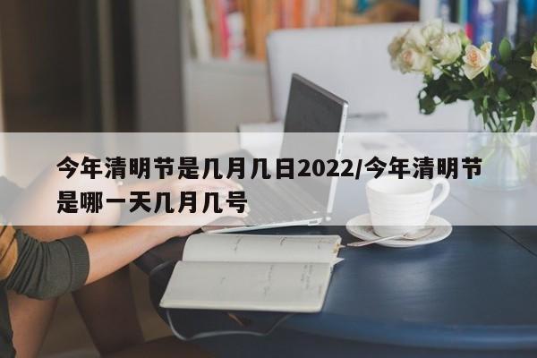 今年清明节是几月几日2022/今年清明节是哪一天几月几号