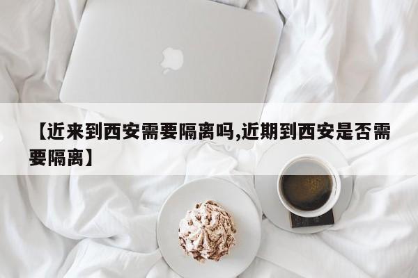 【近来到西安需要隔离吗,近期到西安是否需要隔离】