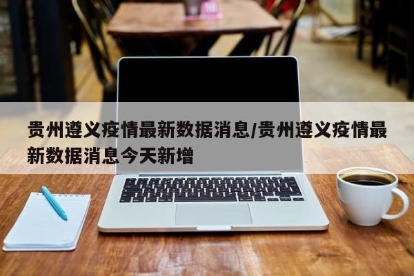 贵州遵义疫情最新数据消息/贵州遵义疫情最新数据消息今天新增