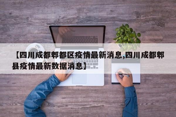 【四川成都郫都区疫情最新消息,四川成都郫县疫情最新数据消息】