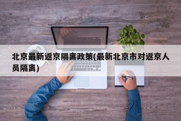 北京最新返京隔离政策(最新北京市对返京人员隔离)