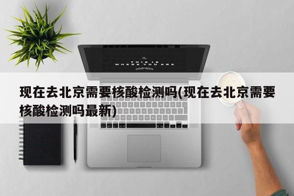 现在去北京需要核酸检测吗(现在去北京需要核酸检测吗最新)
